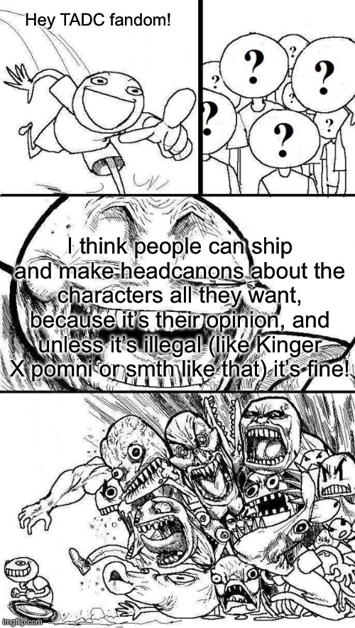 Like I see perfectly fine, wholesome and LEGAL ships and they get flamed on- Like pedo/Zoophilia I can understand but dude- | Hey TADC fandom! I think people can ship and make headcanons about the characters all they want, because it’s their opinion, and unless it’s illegal (like Kinger X pomni or smth like that) it’s fine! | image tagged in angry mob | made w/ Imgflip meme maker