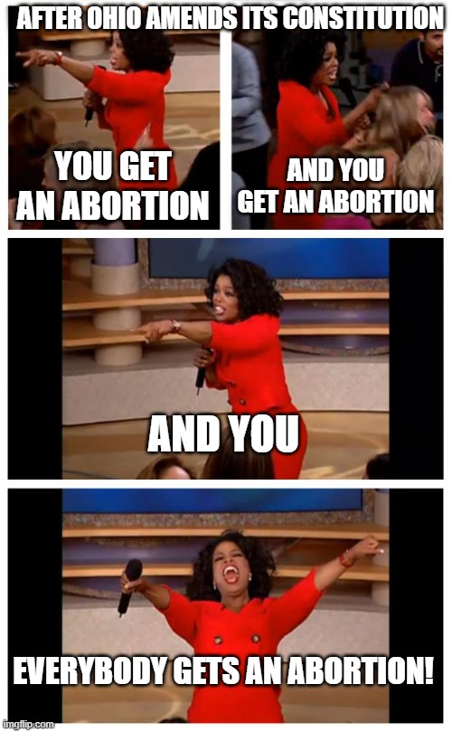 Ohio Amends Constitution | AFTER OHIO AMENDS ITS CONSTITUTION; YOU GET AN ABORTION; AND YOU GET AN ABORTION; AND YOU; EVERYBODY GETS AN ABORTION! | image tagged in memes,oprah you get a car everybody gets a car | made w/ Imgflip meme maker