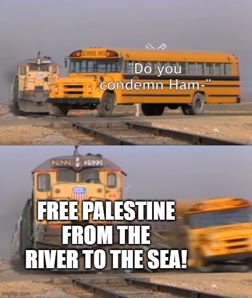 Propaganda | "Do you condemn Ham-"; FREE PALESTINE FROM THE RIVER TO THE SEA! | image tagged in a train hitting a school bus | made w/ Imgflip meme maker