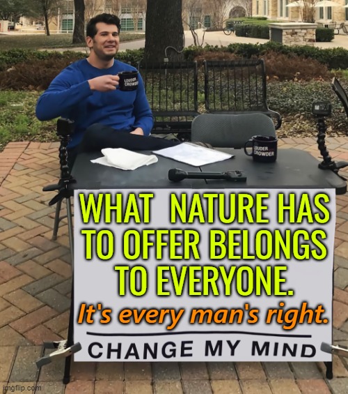 Every Man's Right | WHAT  NATURE HAS 
TO OFFER BELONGS 
TO EVERYONE. It's every man's right. | image tagged in change my mind tilt-corrected,it's the law,mother nature,nature,mankind,humanity | made w/ Imgflip meme maker
