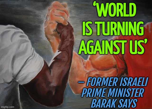 Former Israeli Prime Minister Barak Says: 'World is Turning against Us' | ‘WORLD IS TURNING 
AGAINST US’; – FORMER ISRAELI 
PRIME MINISTER 
BARAK SAYS | image tagged in agreement,anti-semite and a racist,israel,palestine,middle east,humanity | made w/ Imgflip meme maker