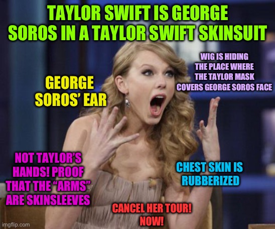 Taylor conspiracy | TAYLOR SWIFT IS GEORGE SOROS IN A TAYLOR SWIFT SKINSUIT; WIG IS HIDING THE PLACE WHERE THE TAYLOR MASK COVERS GEORGE SOROS FACE; GEORGE
 SOROS’ EAR; CHEST SKIN IS 
RUBBERIZED; NOT TAYLOR’S HANDS! PROOF THAT THE “ARMS” ARE SKINSLEEVES; CANCEL HER TOUR!
NOW! | image tagged in taylor swift | made w/ Imgflip meme maker