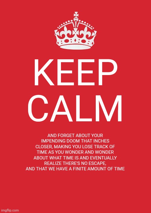 Keep Calm And Carry On Red | KEEP CALM; AND FORGET ABOUT YOUR IMPENDING DOOM THAT INCHES CLOSER, MAKING YOU LOSE TRACK OF TIME AS YOU WONDER AND WONDER ABOUT WHAT TIME IS AND EVENTUALLY REALIZE THERE'S NO ESCAPE, AND THAT WE HAVE A FINITE AMOUNT OF TIME | image tagged in memes,keep calm and carry on red,existentialism | made w/ Imgflip meme maker