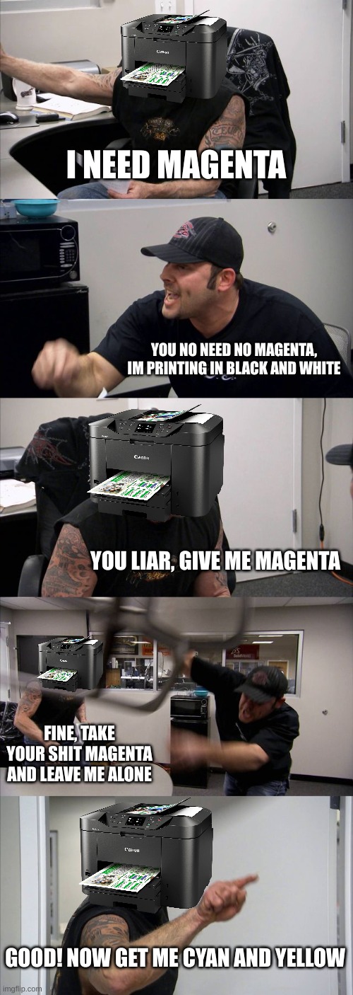 And Thats My Problem With Printers | I NEED MAGENTA; YOU NO NEED NO MAGENTA, IM PRINTING IN BLACK AND WHITE; YOU LIAR, GIVE ME MAGENTA; FINE, TAKE YOUR SHIT MAGENTA AND LEAVE ME ALONE; GOOD! NOW GET ME CYAN AND YELLOW | image tagged in memes,american chopper argument | made w/ Imgflip meme maker