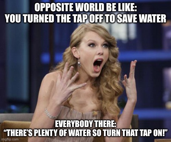 Opposite worlds when you turn the tap off | OPPOSITE WORLD BE LIKE:
YOU TURNED THE TAP OFF TO SAVE WATER; EVERYBODY THERE:
“THERE’S PLENTY OF WATER SO TURN THAT TAP ON!” | image tagged in taylor swift | made w/ Imgflip meme maker