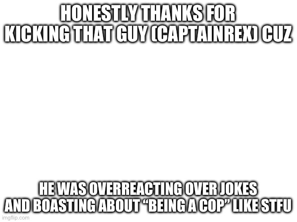 Thank you | HONESTLY THANKS FOR KICKING THAT GUY (CAPTAINREX) CUZ; HE WAS OVERREACTING OVER JOKES AND BOASTING ABOUT “BEING A COP” LIKE STFU | made w/ Imgflip meme maker