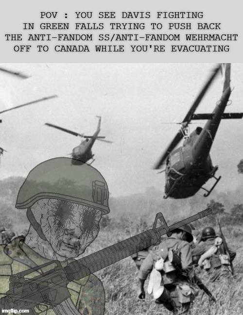 Davis Alongside With His Army Pushes Back The Anti-Fandom Wehrmacht/SS Straight to Canada (Prompt : In Alert and Despair) | POV : YOU SEE DAVIS FIGHTING IN GREEN FALLS TRYING TO PUSH BACK THE ANTI-FANDOM SS/ANTI-FANDOM WEHRMACHT OFF TO CANADA WHILE YOU'RE EVACUATING | image tagged in eroican soldier wwiv ptsd flashbacks,wojak,oc,war,soldier,world word war iv roleplay | made w/ Imgflip meme maker