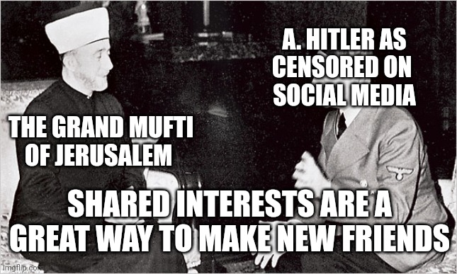 Shared Interests A Hitler The Grand Mufti Of Jerusalem | A. HITLER AS
CENSORED ON 
SOCIAL MEDIA; THE GRAND MUFTI
OF JERUSALEM; SHARED INTERESTS ARE A GREAT WAY TO MAKE NEW FRIENDS | image tagged in grand mufti,jerusalem,a hitler | made w/ Imgflip meme maker