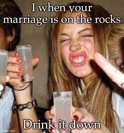 Drink it | I when your marriage is on the rocks; Drink it down | image tagged in marriage,rocks,ice,drinking,alcoholic | made w/ Imgflip meme maker