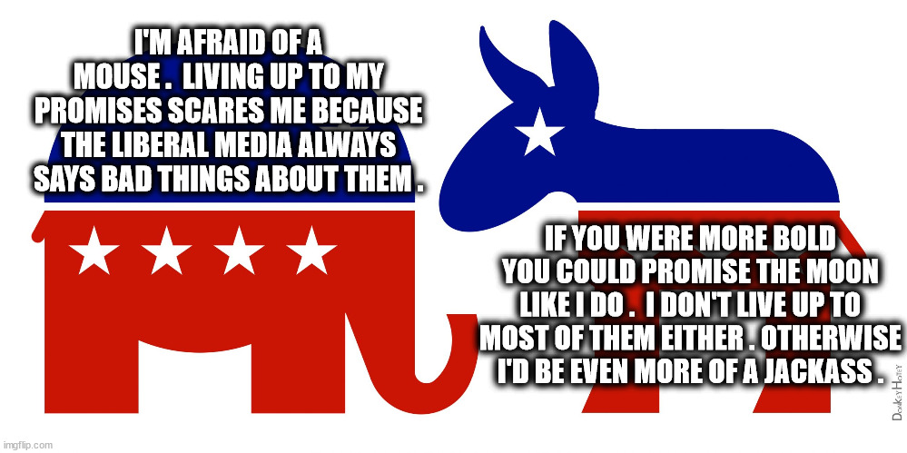 A Tale of Two Parties | I'M AFRAID OF A MOUSE .  LIVING UP TO MY PROMISES SCARES ME BECAUSE THE LIBERAL MEDIA ALWAYS SAYS BAD THINGS ABOUT THEM . IF YOU WERE MORE BOLD YOU COULD PROMISE THE MOON
LIKE I DO .  I DON'T LIVE UP TO MOST OF THEM EITHER . OTHERWISE I'D BE EVEN MORE OF A JACKASS . | image tagged in republican and democrat,coward,jerk,donkey,elephant,problem | made w/ Imgflip meme maker