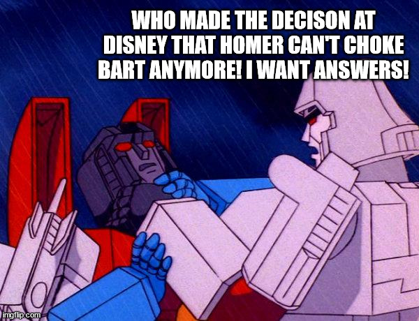 Megatron Mad at Dinsey | WHO MADE THE DECISON AT DISNEY THAT HOMER CAN'T CHOKE BART ANYMORE! I WANT ANSWERS! | image tagged in transformers megatron and starscream,disney,choke,angry | made w/ Imgflip meme maker