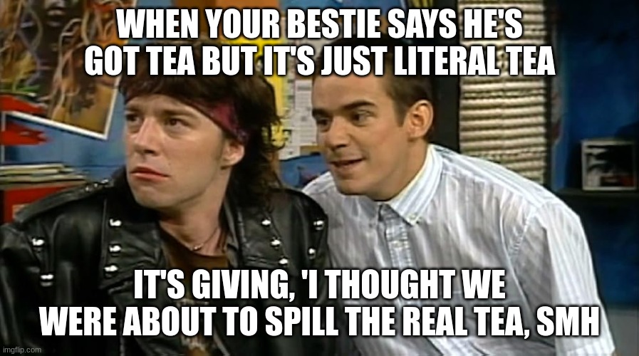 Some tea | WHEN YOUR BESTIE SAYS HE'S GOT TEA BUT IT'S JUST LITERAL TEA; IT'S GIVING, 'I THOUGHT WE WERE ABOUT TO SPILL THE REAL TEA, SMH | image tagged in tea | made w/ Imgflip meme maker