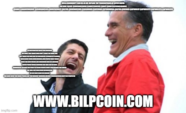 Romney And Ryan Meme | HELLO COMMUNITY JOIN US AS WE EXPLORE THE TRANSACTIONS OF @PEPE.VOTER
THE HIVE POLICE @HIVEWATCHERS @GUILTYPARTIES @ABIT @ADM @STEEMCLEANERS @LOGIC @GOGREENBUDDY @CRIMSONCLAD @MERITOCRACY @ALPHA @HIVEWATCHER @SOLOMINER @OFLYHIGH @SPAMINATOR @ALPHA @PATRICE @GPWALLET @GPWALLET2 @GPWALLET3 @GPWALLET4; AT BILPCOIN WE FIGHT FOR FREEDOM WE FIGHT FOR THOSE WHO CAN'T FIGHT WE FIGHT FOR THE TRUTH WE WILL NOT BE BULLIED BY A BUNCH OF CLOWNS WHO SCAM THEIR OWN FRIENDS AND PEOPLE WHO TRUST THEM THE HIVE POLICE ARE WREAKING HIVE BY ABUSING THEIR POWER WHILE FARMING THE SHIT OUT OF HIVE
DOWNVOTES ON HIVE ARE USED TO SCARE PEOPLE AWAY AND SILENCE THE TRUTH
WE WILL NOT RUN FROM DOWNVOTES AS WE HAVE DONE NO WRONG
THE ONES WITH THE MOST POWER ARE THE BIGGEST ABUSERS ON HIVE TRANSACTIONS DON'T LIE PEOPLE DO; WWW.BILPCOIN.COM | image tagged in memes,romney and ryan | made w/ Imgflip meme maker