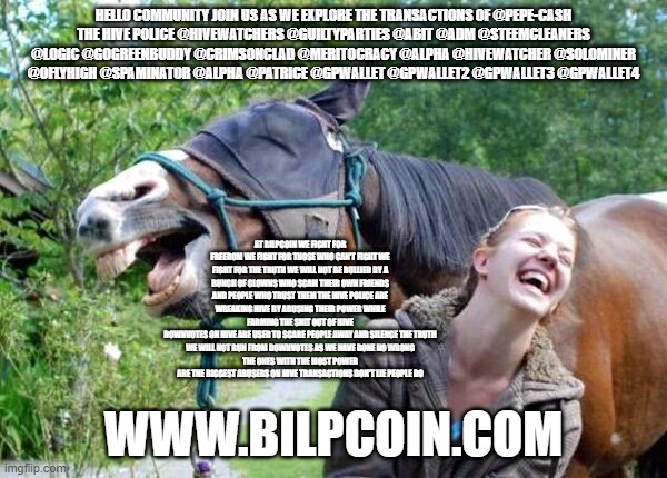 Laughing Horse | HELLO COMMUNITY JOIN US AS WE EXPLORE THE TRANSACTIONS OF @PEPE-CASH
THE HIVE POLICE @HIVEWATCHERS @GUILTYPARTIES @ABIT @ADM @STEEMCLEANERS @LOGIC @GOGREENBUDDY @CRIMSONCLAD @MERITOCRACY @ALPHA @HIVEWATCHER @SOLOMINER @OFLYHIGH @SPAMINATOR @ALPHA @PATRICE @GPWALLET @GPWALLET2 @GPWALLET3 @GPWALLET4; AT BILPCOIN WE FIGHT FOR FREEDOM WE FIGHT FOR THOSE WHO CAN'T FIGHT WE FIGHT FOR THE TRUTH WE WILL NOT BE BULLIED BY A BUNCH OF CLOWNS WHO SCAM THEIR OWN FRIENDS AND PEOPLE WHO TRUST THEM THE HIVE POLICE ARE WREAKING HIVE BY ABUSING THEIR POWER WHILE FARMING THE SHIT OUT OF HIVE
DOWNVOTES ON HIVE ARE USED TO SCARE PEOPLE AWAY AND SILENCE THE TRUTH
WE WILL NOT RUN FROM DOWNVOTES AS WE HAVE DONE NO WRONG
THE ONES WITH THE MOST POWER ARE THE BIGGEST ABUSERS ON HIVE TRANSACTIONS DON'T LIE PEOPLE DO; WWW.BILPCOIN.COM | image tagged in laughing horse | made w/ Imgflip meme maker