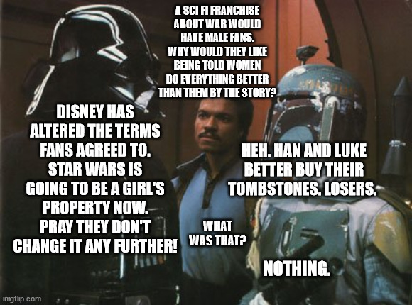 Disney Has Altered the Deal | A SCI FI FRANCHISE
ABOUT WAR WOULD
HAVE MALE FANS. WHY WOULD THEY LIKE BEING TOLD WOMEN DO EVERYTHING BETTER THAN THEM BY THE STORY? DISNEY HAS ALTERED THE TERMS FANS AGREED TO. STAR WARS IS GOING TO BE A GIRL'S PROPERTY NOW. PRAY THEY DON'T CHANGE IT ANY FURTHER! HEH. HAN AND LUKE BETTER BUY THEIR TOMBSTONES. LOSERS. WHAT WAS THAT? NOTHING. | image tagged in star wars darth vader altering the deal,disney,broken promises,boys property,girls property,talking down | made w/ Imgflip meme maker