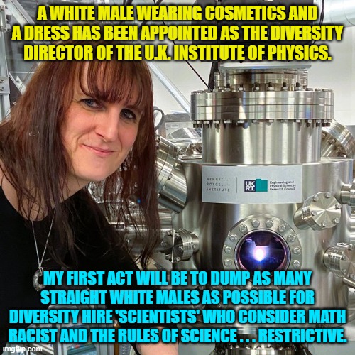 Psssst . . . British people . . . this is your nation on leftism.  Enjoy. | A WHITE MALE WEARING COSMETICS AND A DRESS HAS BEEN APPOINTED AS THE DIVERSITY DIRECTOR OF THE U.K. INSTITUTE OF PHYSICS. MY FIRST ACT WILL BE TO DUMP AS MANY STRAIGHT WHITE MALES AS POSSIBLE FOR DIVERSITY HIRE 'SCIENTISTS' WHO CONSIDER MATH RACIST AND THE RULES OF SCIENCE . . . RESTRICTIVE. | image tagged in yep | made w/ Imgflip meme maker