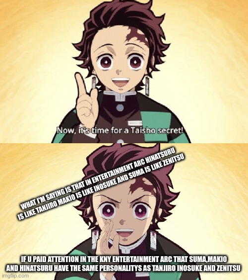another Taisho secret | WHAT I'M SAYING IS THAT IN ENTERTAINMENT ARC HINATSURU IS LIKE TANJIRO MAKIO IS LIKE INOSUKE AND SUMA IS LIKE ZENITSU; IF U PAID ATTENTION IN THE KNY ENTERTAINMENT ARC THAT SUMA,MAKIO AND HINATSURU HAVE THE SAME PERSONALITYS AS TANJIRO INOSUKE AND ZENITSU | image tagged in taisho secret | made w/ Imgflip meme maker
