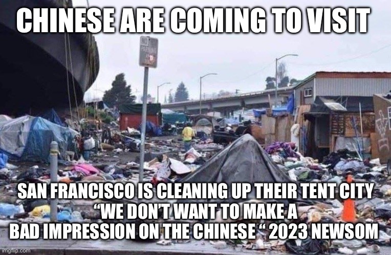 Gavin makes an effort | CHINESE ARE COMING TO VISIT; SAN FRANCISCO IS CLEANING UP THEIR TENT CITY
“WE DON’T WANT TO MAKE A BAD IMPRESSION ON THE CHINESE “ 2023 NEWSOM | image tagged in california tent city | made w/ Imgflip meme maker