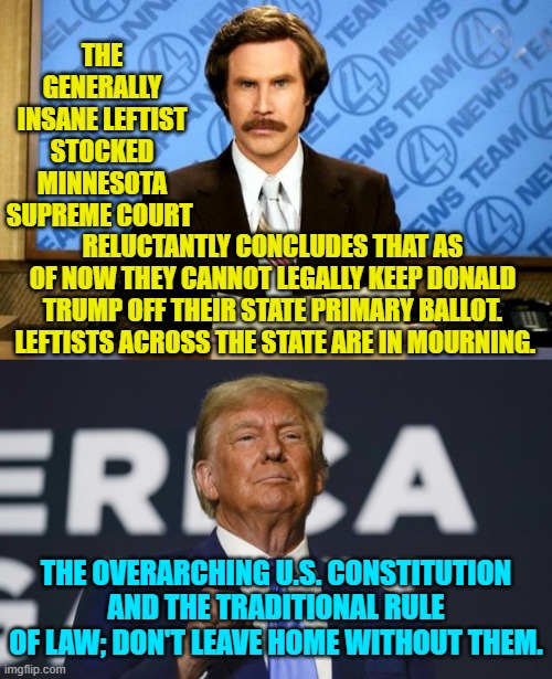 Yes, but increasing insane and anti-Constitution leftists will try again and again and again. | THE GENERALLY INSANE LEFTIST STOCKED MINNESOTA SUPREME COURT; RELUCTANTLY CONCLUDES THAT AS OF NOW THEY CANNOT LEGALLY KEEP DONALD TRUMP OFF THEIR STATE PRIMARY BALLOT.  LEFTISTS ACROSS THE STATE ARE IN MOURNING. THE OVERARCHING U.S. CONSTITUTION AND THE TRADITIONAL RULE OF LAW; DON'T LEAVE HOME WITHOUT THEM. | image tagged in breaking news | made w/ Imgflip meme maker