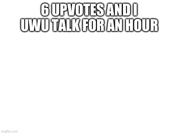 6 UPVOTES AND I UWU TALK FOR AN HOUR | made w/ Imgflip meme maker