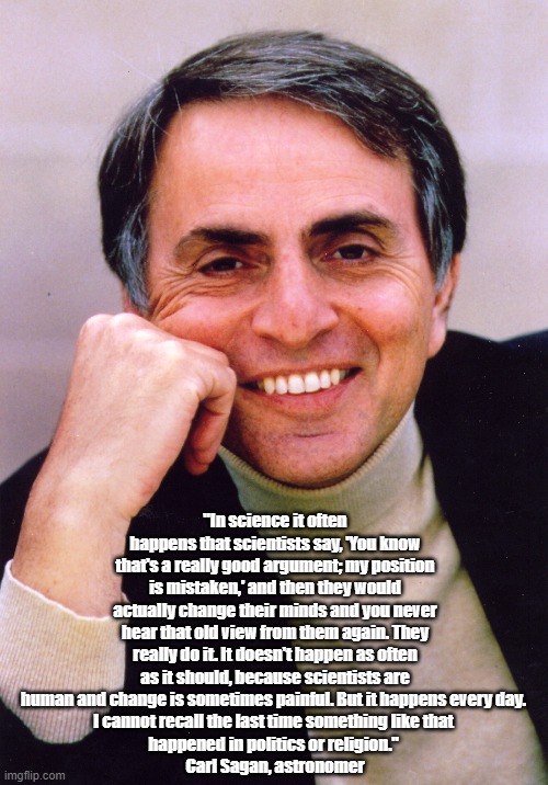 Carl Sagan On The Humility Of Science And The Far More Frequent Arrogance Of Religion And Politics | "In science it often happens that scientists say, 'You know that's a really good argument; my position is mistaken,' and then they would actually change their minds and you never hear that old view from them again. They really do it. It doesn't happen as often as it should, because scientists are human and change is sometimes painful. But it happens every day. 
I cannot recall the last time something like that 
happened in politics or religion." 
Carl Sagan, astronomer | image tagged in carl sagan,science,religion,politics | made w/ Imgflip meme maker