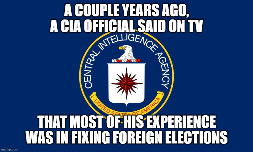 Central Intelligence Agency CIA | A COUPLE YEARS AGO, A CIA OFFICIAL SAID ON TV THAT MOST OF HIS EXPERIENCE WAS IN FIXING FOREIGN ELECTIONS | image tagged in central intelligence agency cia | made w/ Imgflip meme maker