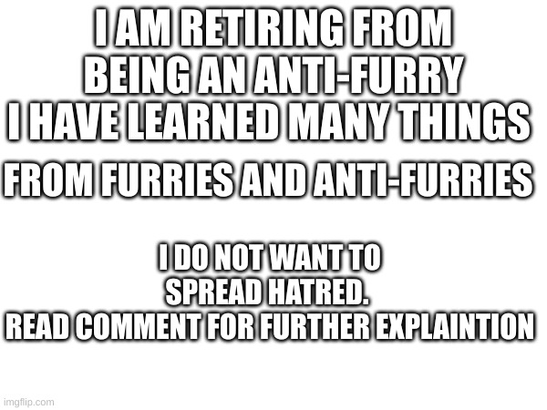 You can ban me, but..I have learned some things. Check the comment please | I AM RETIRING FROM BEING AN ANTI-FURRY; I HAVE LEARNED MANY THINGS; FROM FURRIES AND ANTI-FURRIES; I DO NOT WANT TO SPREAD HATRED. 
READ COMMENT FOR FURTHER EXPLAINTION | image tagged in retirement,i love you guys,i hope you learn too | made w/ Imgflip meme maker