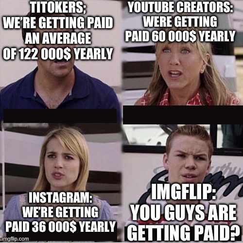 This took a little bit of research | YOUTUBE CREATORS: WERE GETTING PAID 60 000$ YEARLY; TITOKERS; WE’RE GETTING PAID AN AVERAGE OF 122 000$ YEARLY; INSTAGRAM: WE’RE GETTING PAID 36 000$ YEARLY; IMGFLIP: YOU GUYS ARE GETTING PAID? | image tagged in you guys are getting paid template,you guys are getting paid,imgflip | made w/ Imgflip meme maker