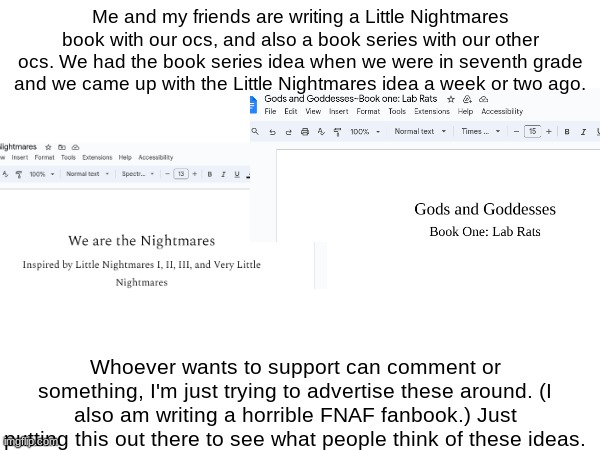 support maybe? or not? idk lol | Me and my friends are writing a Little Nightmares book with our ocs, and also a book series with our other ocs. We had the book series idea when we were in seventh grade and we came up with the Little Nightmares idea a week or two ago. Whoever wants to support can comment or something, I'm just trying to advertise these around. (I also am writing a horrible FNAF fanbook.) Just putting this out there to see what people think of these ideas. | image tagged in books | made w/ Imgflip meme maker