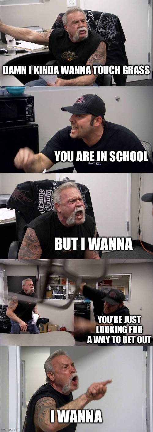 I WANNA | DAMN I KINDA WANNA TOUCH GRASS; YOU ARE IN SCHOOL; BUT I WANNA; YOU’RE JUST LOOKING FOR A WAY TO GET OUT; I WANNA | image tagged in memes,american chopper argument | made w/ Imgflip meme maker