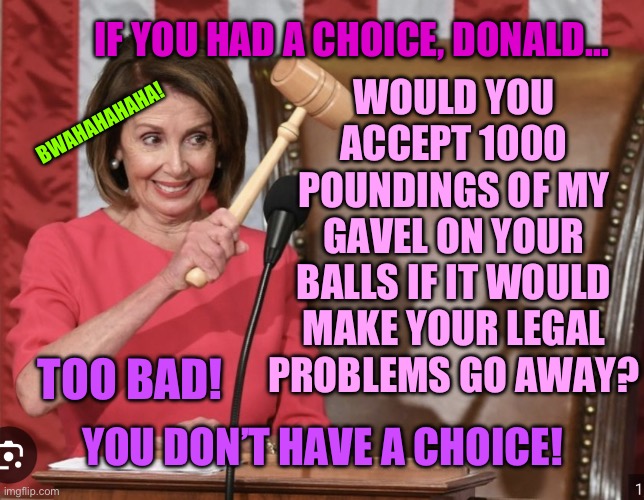 Nancy Pelosi gavel threat | WOULD YOU ACCEPT 1000 POUNDINGS OF MY GAVEL ON YOUR BALLS IF IT WOULD MAKE YOUR LEGAL PROBLEMS GO AWAY? IF YOU HAD A CHOICE, DONALD…; BWAHAHAHAHA! TOO BAD! YOU DON’T HAVE A CHOICE! | image tagged in good old nancy pelosi,pelosi,nancy pelosi,nancy pelosi wtf,nancy pelosi is crazy | made w/ Imgflip meme maker