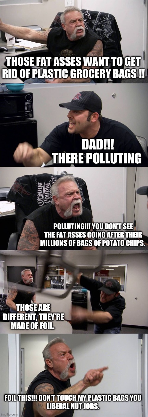 American Chopper Argument Meme | THOSE FAT ASSES WANT TO GET RID OF PLASTIC GROCERY BAGS !! DAD!!! THERE POLLUTING; POLLUTING!!! YOU DON’T SEE THE FAT ASSES GOING AFTER THEIR MILLIONS OF BAGS OF POTATO CHIPS. THOSE ARE DIFFERENT, THEY’RE MADE OF FOIL. FOIL THIS!!! DON’T TOUCH MY PLASTIC BAGS YOU 
LIBERAL NUT JOBS. | image tagged in memes,american chopper argument | made w/ Imgflip meme maker