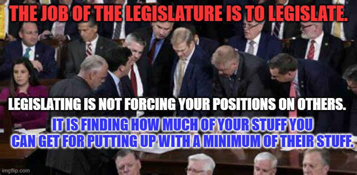 MAGA GOP--Losers at Legislating, Successes at Shutdowns. | THE JOB OF THE LEGISLATURE IS TO LEGISLATE. LEGISLATING IS NOT FORCING YOUR POSITIONS ON OTHERS. IT IS FINDING HOW MUCH OF YOUR STUFF YOU CAN GET FOR PUTTING UP WITH A MINIMUM OF THEIR STUFF. | image tagged in politics | made w/ Imgflip meme maker