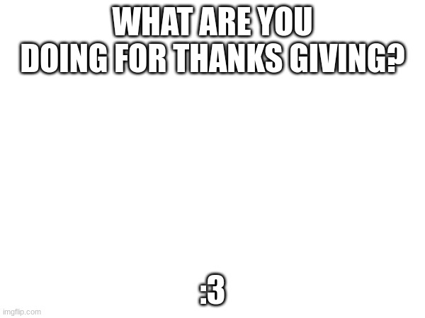 liquids | WHAT ARE YOU DOING FOR THANKS GIVING? :3 | image tagged in thanksgiving,thank you | made w/ Imgflip meme maker