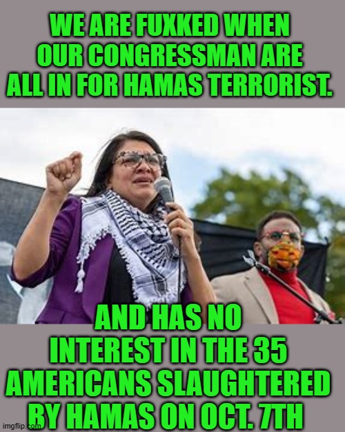 yep | WE ARE FUXKED WHEN OUR CONGRESSMAN ARE ALL IN FOR HAMAS TERRORIST. AND HAS NO INTEREST IN THE 35 AMERICANS SLAUGHTERED BY HAMAS ON OCT. 7TH | image tagged in democrats | made w/ Imgflip meme maker
