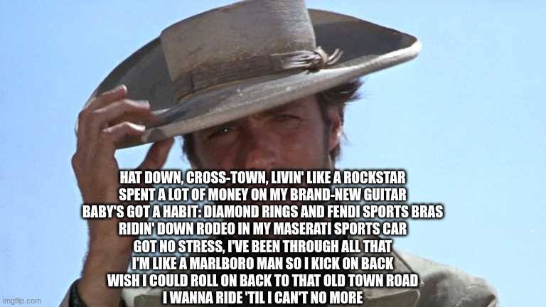 Cowboy Tipping Hat | HAT DOWN, CROSS-TOWN, LIVIN' LIKE A ROCKSTAR
SPENT A LOT OF MONEY ON MY BRAND-NEW GUITAR
BABY'S GOT A HABIT: DIAMOND RINGS AND FENDI SPORTS BRAS
RIDIN' DOWN RODEO IN MY MASERATI SPORTS CAR
GOT NO STRESS, I'VE BEEN THROUGH ALL THAT
I'M LIKE A MARLBORO MAN SO I KICK ON BACK
WISH I COULD ROLL ON BACK TO THAT OLD TOWN ROAD
I WANNA RIDE 'TIL I CAN'T NO MORE | image tagged in cowboy tipping hat | made w/ Imgflip meme maker