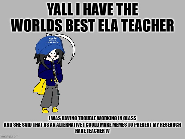 W teacher | YALL I HAVE THE WORLDS BEST ELA TEACHER; I WAS HAVING TROUBLE WORKING IN CLASS AND SHE SAID THAT AS AN ALTERNATIVE I COULD MAKE MEMES TO PRESENT MY RESEARCH
RARE TEACHER W | image tagged in e | made w/ Imgflip meme maker