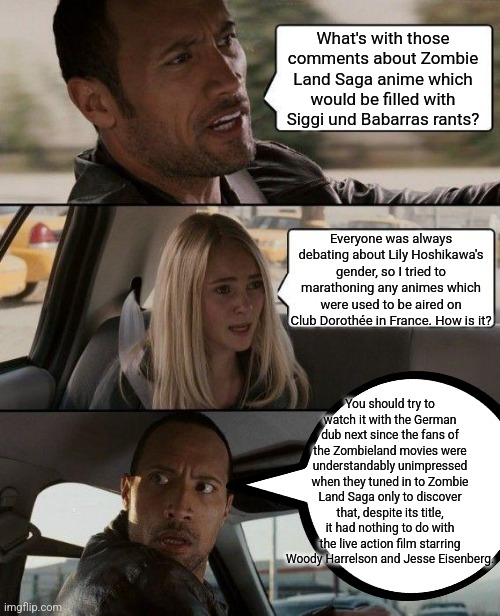 The Rock Driving Meme | What's with those comments about Zombie Land Saga anime which would be filled with Siggi und Babarras rants? Everyone was always debating about Lily Hoshikawa's gender, so I tried to marathoning any animes which were used to be aired on Club Dorothée in France. How is it? You should try to watch it with the German dub next since the fans of the Zombieland movies were understandably unimpressed when they tuned in to Zombie Land Saga only to discover that, despite its title, it had nothing to do with the live action film starring Woody Harrelson and Jesse Eisenberg. | image tagged in memes,the rock driving,complaining,german,zombie,gender identity | made w/ Imgflip meme maker