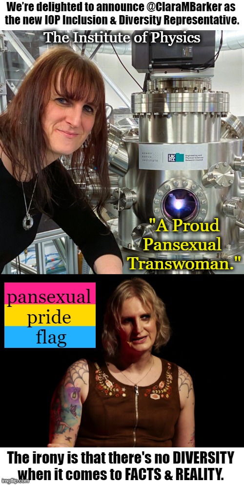 WHY Would The Institute of Physics NEED an Inclusion & Diversity Representative? | We’re delighted to announce @ClaraMBarker as 
the new IOP Inclusion & Diversity Representative. The Institute of Physics; "A Proud Pansexual 
Transwoman."; pansexual 
pride 
flag; The irony is that there's no DIVERSITY 
when it comes to FACTS & REALITY. | image tagged in politics,diversity,next push will be furries,liberal vs conservative,irony,facts | made w/ Imgflip meme maker