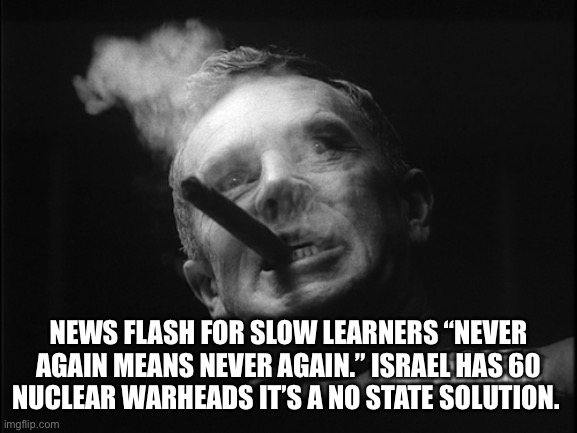 General Ripper (Dr. Strangelove) | NEWS FLASH FOR SLOW LEARNERS “NEVER AGAIN MEANS NEVER AGAIN.” ISRAEL HAS 60 NUCLEAR WARHEADS IT’S A NO STATE SOLUTION. | image tagged in general ripper dr strangelove | made w/ Imgflip meme maker
