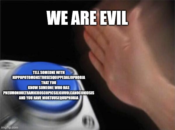 A | WE ARE EVIL; TELL SOMEONE WITH HIPPOPOTOMONSTROSESQUIPPEDALIOPHOBIA THAT YOU KNOW SOMEONE WHO HAS PNEUMONOULTRAMICROSCOPICSILICOVOLCANOCONIOSIS AND YOU HAVE MORTUUSEQUUPHOBIA | image tagged in memes,blank nut button | made w/ Imgflip meme maker