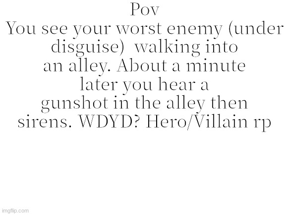 Rules in tags (tell me what side your oc is on) | Pov
You see your worst enemy (under disguise)  walking into an alley. About a minute later you hear a gunshot in the alley then sirens. WDYD? Hero/Villain rp | image tagged in no joke rp/oc,no erp | made w/ Imgflip meme maker