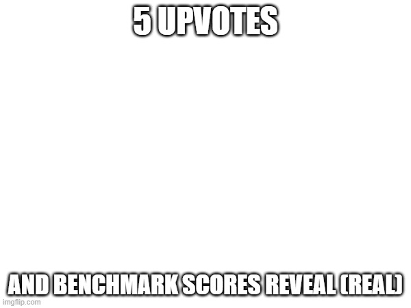 I begged for upvotes. 私の命を助けてください | 5 UPVOTES; AND BENCHMARK SCORES REVEAL (REAL) | image tagged in e | made w/ Imgflip meme maker