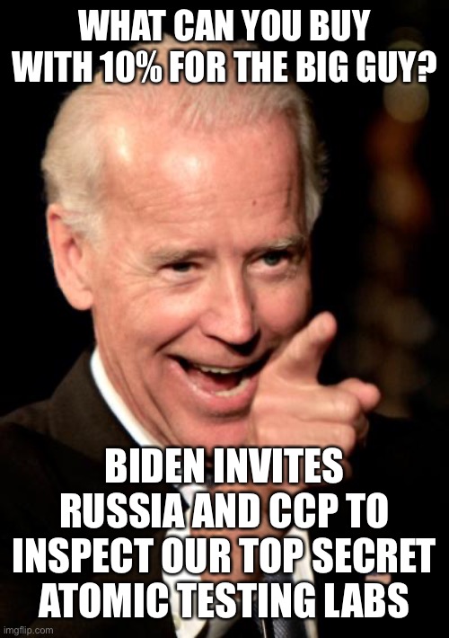Isn’t this treason? And the USA gets nothing in return. | WHAT CAN YOU BUY WITH 10% FOR THE BIG GUY? BIDEN INVITES RUSSIA AND CCP TO INSPECT OUR TOP SECRET ATOMIC TESTING LABS | image tagged in smilin biden,10 percent,big guy,top secret,russia,ccp | made w/ Imgflip meme maker