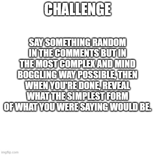 i'll leave an example in the comments | SAY SOMETHING RANDOM IN THE COMMENTS BUT IN THE MOST COMPLEX AND MIND BOGGLING WAY POSSIBLE, THEN WHEN YOU'RE DONE, REVEAL WHAT THE SIMPLEST FORM OF WHAT YOU WERE SAYING WOULD BE. CHALLENGE | image tagged in challenge | made w/ Imgflip meme maker