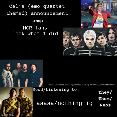 description | MCR fans
look what I did; https://musiclab.chromeexperiments.com/Song-Maker/song/6598421401829376; aaaaa/nothing ig | image tagged in cal's emo announcement temp,mcr,my chemical romance | made w/ Imgflip meme maker