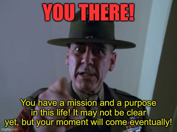 Trying to be uplifting | YOU THERE! You have a mission and a purpose in this life! It may not be clear yet, but your moment will come eventually! | image tagged in memes,sergeant hartmann | made w/ Imgflip meme maker