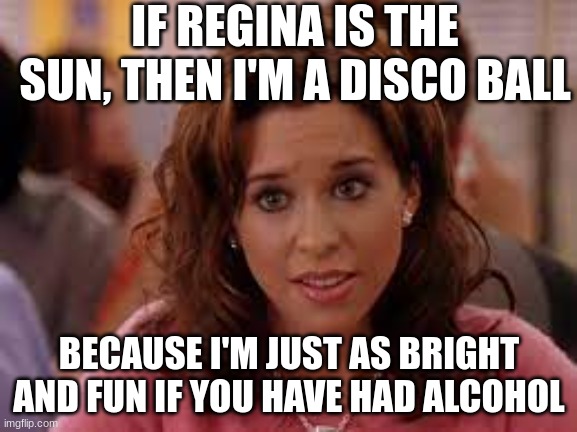 mean girls | IF REGINA IS THE SUN, THEN I'M A DISCO BALL; BECAUSE I'M JUST AS BRIGHT AND FUN IF YOU HAVE HAD ALCOHOL | image tagged in funny | made w/ Imgflip meme maker