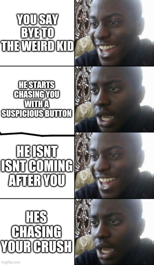 YOU SAY BYE TO THE WEIRD KID; HE STARTS CHASING YOU WITH A SUSPICIOUS BUTTON; HE ISNT ISNT COMING AFTER YOU; HES CHASING YOUR CRUSH | image tagged in happy / shock | made w/ Imgflip meme maker