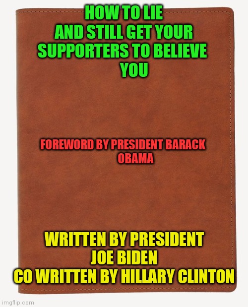 Joe Biden book | HOW TO LIE
AND STILL GET YOUR
SUPPORTERS TO BELIEVE 
       YOU; FOREWORD BY PRESIDENT BARACK 
            OBAMA; WRITTEN BY PRESIDENT JOE BIDEN
CO WRITTEN BY HILLARY CLINTON | image tagged in blank book cover,funny memes | made w/ Imgflip meme maker